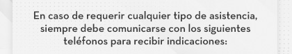 En caso de requerir cualquier tipo de asistencia, siempre debe comunicarse con los siguientes teléfonos para recibir indicaciones: