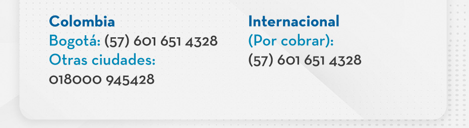 Colombia Bogotá: (57) 601 651 4328 Otras ciudades: 018000 945428 - Internacional (Por cobrar): (57) 601 651 4328