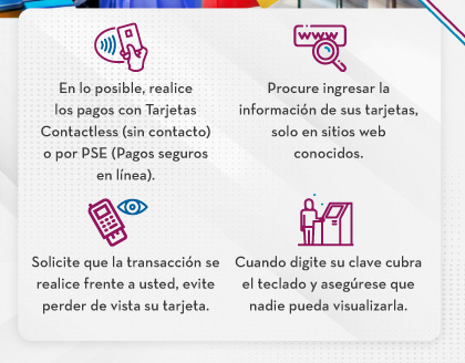 En lo posible, realice los pagos con Tarjetas Contactless (sin contacto) o por PSE (Pagos seguros en línea). - Procure ingresar la información de sus tarjetas, solo en sitios web conocidos. - Solicite que la transacción se realice frente a usted, evite perder de vista su tarjeta. - Cuando digite su clave cubra el teclado y asegúrese que nadie pueda visualizarla.