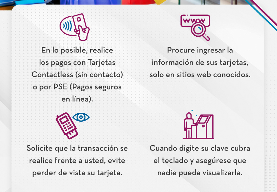 En lo posible, realice los pagos con Tarjetas Contactless (sin contacto) o por PSE (Pagos seguros en línea). - Procure ingresar la información de sus tarjetas, solo en sitios web conocidos. - Solicite que la transacción se realice frente a usted, evite perder de vista su tarjeta. - Cuando digite su clave cubra el teclado y asegúrese que nadie pueda visualizarla.