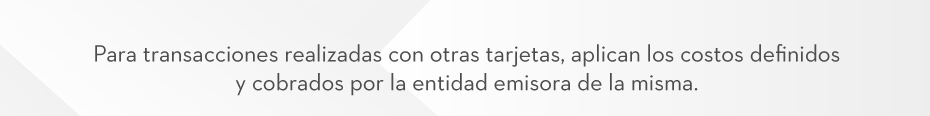 Para transacciones realizadas con otras tarjetas, aplican los costos definidos y cobrados por la entidad emisora de la misma.