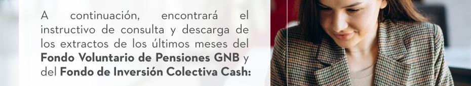 A continuación, encontrará el instructivo de consulta y descarga de los extractos de los últimos meses del Fondo Voluntario de Pensiones GNB y del Fondo de Inversión Colectiva Cash: