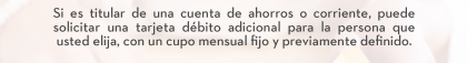 Si es titular de una cuenta de ahorros o corriente, puede solicitar una tarjeta débito adicional para la persona que usted elija, con un cupo mensual fijo y previamente definido.