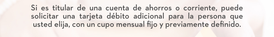 Si es titular de una cuenta de ahorros o corriente, puede solicitar una tarjeta débito adicional para la persona que usted elija, con un cupo mensual fijo y previamente definido.