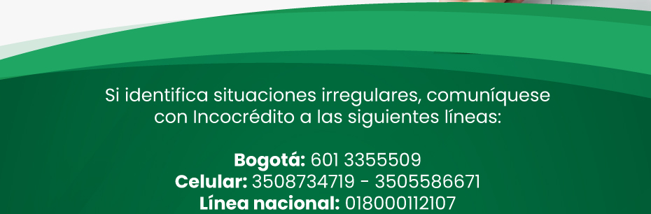 Si identifica situaciones irregulares, comuníquese con Incocrédito a las siguientes líneas: Bogotá: 601 3355509 | Celular: 3508734719 - 3505586671 | Línea nacional: 018000112107