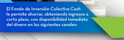 El Fondo de Inversión Colectiva Cash le permite ahorrar, obteniendo ingresos a corto plazo, con disponibilidad inmediata del dinero en los siguientes canales: