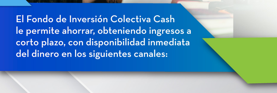 El Fondo de Inversión Colectiva Cash le permite ahorrar, obteniendo ingresos a corto plazo, con disponibilidad inmediata del dinero en los siguientes canales: