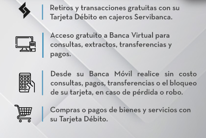 Retiros y transacciones gratuitas con su Tarjeta Débito en cajeros Servibanca, Acceso gratuito a Banca Virtual para consultas, extractos, transferencias y pagos, Desde su Banca Móvil realice sin costo consultas, pagos, transferencias o el bloqueo de su tarjeta, en caso de pérdida o robo, Compras o pagos de bienes y servicios con su Tarjeta Débito.