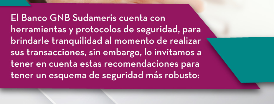 El Banco GNB Sudameris cuenta con herramientas y protocolos de seguridad, para brindarle tranquilidad al momento de realizar sus transacciones, sin embargo, lo invitamos a tener en cuenta estas recomendaciones para tener un esquema de seguridad más robusto: