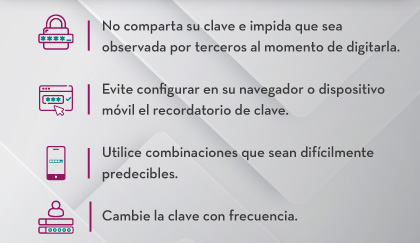 1.No comparta su clave e impida que sea observada por terceros al momento de digitarla.
                                    2.Evite configurar en su navegador o dispositivo móvil el recordatorio de clave .
                                    3.Utilice combinaciones que sean difícilmente predecibles.
                                    4.Cambie la clave con frecuencia.