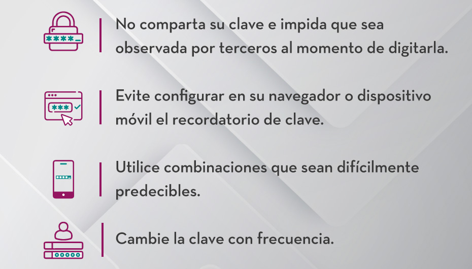 1.No comparta su clave e impida que sea observada por terceros al momento de digitarla.
                                    2.Evite configurar en su navegador o dispositivo móvil el recordatorio de clave .
                                    3.Utilice combinaciones que sean difícilmente predecibles.
                                    4.Cambie la clave con frecuencia.