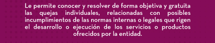 Le permite conocer y resolver de forma objetiva y gratuita las quejas individuales, relacionadas con posibles incumplimientos de las normas internas o legales que rigen el desarrollo o ejecución de los servicios o productos ofrecidos por la entidad.