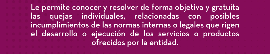 Le permite conocer y resolver de forma objetiva y gratuita las quejas individuales, relacionadas con posibles incumplimientos de las normas internas o legales que rigen el desarrollo o ejecución de los servicios o productos ofrecidos por la entidad.