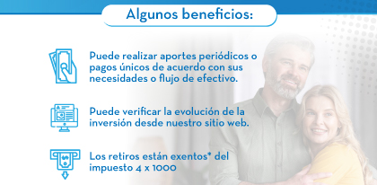 Algunos beneficios: 1. Puede realizar aportes periódicos o pagos únicos de acuerdo con sus necesidades o flujo de efectivo. | 2. Puede verificar la evolución de la inversión desde nuestro sitio web. | 3. Los retiros están exentos* del impuesto 4 x 1000