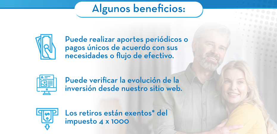 Algunos beneficios: 1. Puede realizar aportes periódicos o pagos únicos de acuerdo con sus necesidades o flujo de efectivo. | 2. Puede verificar la evolución de la inversión desde nuestro sitio web. | 3. Los retiros están exentos* del impuesto 4 x 1000