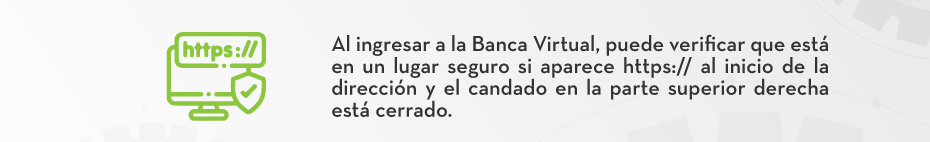Al ingresar a la Banca Virtual, puede verificar que está en un lugar seguro si aparece https:// al inicio de la dirección y el candado en la parte superior derecha está cerrado.