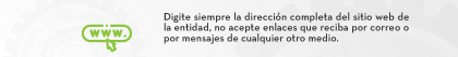 Digite siempre la dirección completa del sitio web de la entidad, no acepte enlaces que reciba por correo o por mensajes de cualquier otro medio.