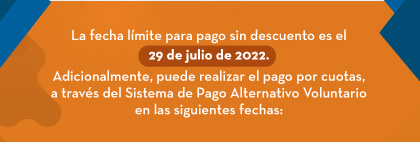 La fecha límite para pago sin descuento es el 29 de julio de 2022. Adicionalmente, puede realizar el pago por cuotas, a través del Sistema de Pago Alternativo Voluntario en las siguientes fechas: