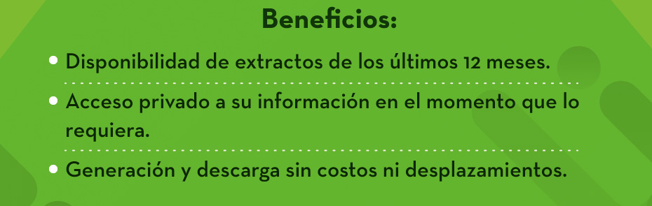 Beneficios: Disponibilidad de extractos de los últimos 12 meses. Acceso privado a su información en el momento que lo requiera. Generación y descarga sin costos ni desplazamientos.