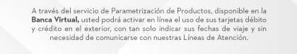 A través del servicio de Parametrización de Productos, disponible en la Banca Virtual, usted podrá activar en línea el uso de sus tarjetas débito y crédito en el exterior, con tan solo indicar sus fechas de viaje y sin necesidad de comunicarse con nuestras Líneas de Atención.