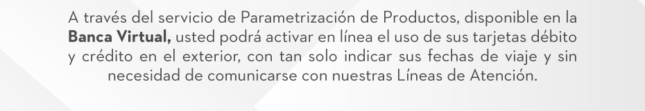 A través del servicio de Parametrización de Productos, disponible en la Banca Virtual, usted podrá activar en línea el uso de sus tarjetas débito y crédito en el exterior, con tan solo indicar sus fechas de viaje y sin necesidad de comunicarse con nuestras Líneas de Atención.