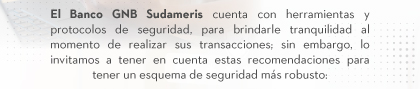 El Banco GNB Sudameris cuenta con herramientas y protocolos de seguridad, para brindarle tranquilidad al momento de realizar sus transacciones; sin embargo, lo invitamos a tener en cuenta estas recomendaciones para tener un esquema de seguridad más robusto: