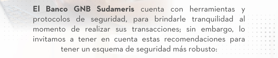 El Banco GNB Sudameris cuenta con herramientas y protocolos de seguridad, para brindarle tranquilidad al momento de realizar sus transacciones; sin embargo, lo invitamos a tener en cuenta estas recomendaciones para tener un esquema de seguridad más robusto: