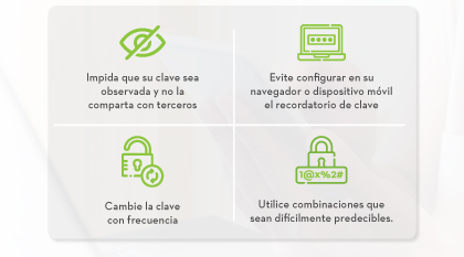 Impida que su clave sea observada y no la comparta con terceros | Evite configurar en su navegador o dispositivo móvil el recordatorio de clave | Cambie la clave con frecuencia | Utilice combinaciones que sean difícilmente predecibles.