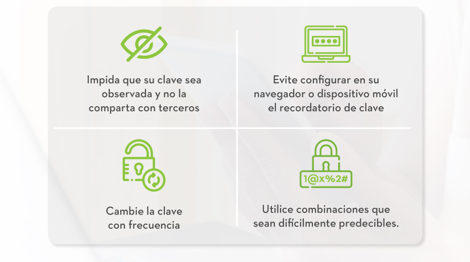 Impida que su clave sea observada y no la comparta con terceros | Evite configurar en su navegador o dispositivo móvil el recordatorio de clave | Cambie la clave con frecuencia | Utilice combinaciones que sean difícilmente predecibles.