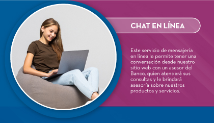 Este servicio de mensajería en línea le permite tener una conversación desde nuestro sitio web con un asesor del Banco, quien atenderá sus consultas y le brindará asesoría sobre nuestros productos y servicios.