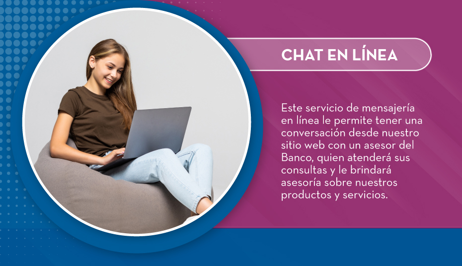 Este servicio de mensajería en línea le permite tener una conversación desde nuestro sitio web con un asesor del Banco, quien atenderá sus consultas y le brindará asesoría sobre nuestros productos y servicios.