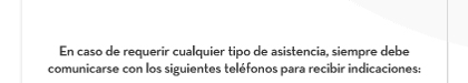 En caso de requerir cualquier tipo de asistencia, siempre debe comunicarse con los siguientes teléfonos para recibir indicaciones: