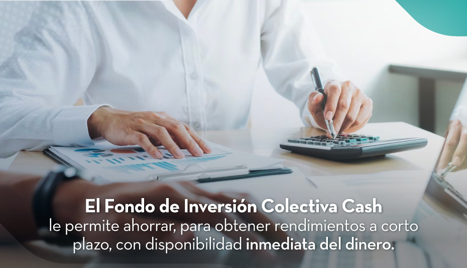 El Fondo de Inversión Colectiva Cash le permite ahorrar, para obtener rendimientos a corto plazo, con disponibilidad inmediata del dinero.