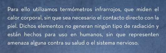 Para ello utilizamos termómetros infrarrojos, que miden el calor corporal, sin que sea necesario el contacto directo con la piel. Dichos elementos no generan ningún tipo de radiación y están hechos para uso en humanos, sin que representen amenaza alguna contra su salud o el sistema nervioso.