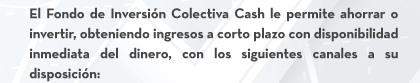 El Fondo de Inversión Colectiva Cash le permite ahorrar o invertir, obteniendo ingresos a corto plazo con disponibilidad inmediata del dinero, con los siguientes canales a su disposición: