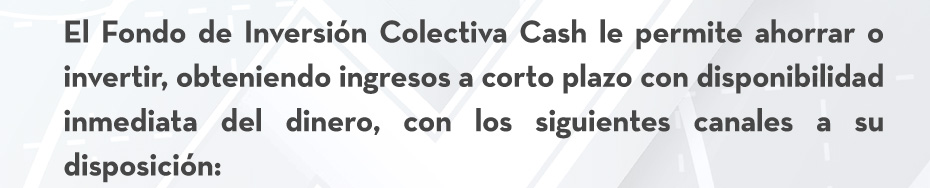 El Fondo de Inversión Colectiva Cash le permite ahorrar o invertir, obteniendo ingresos a corto plazo con disponibilidad inmediata del dinero, con los siguientes canales a su disposición:
