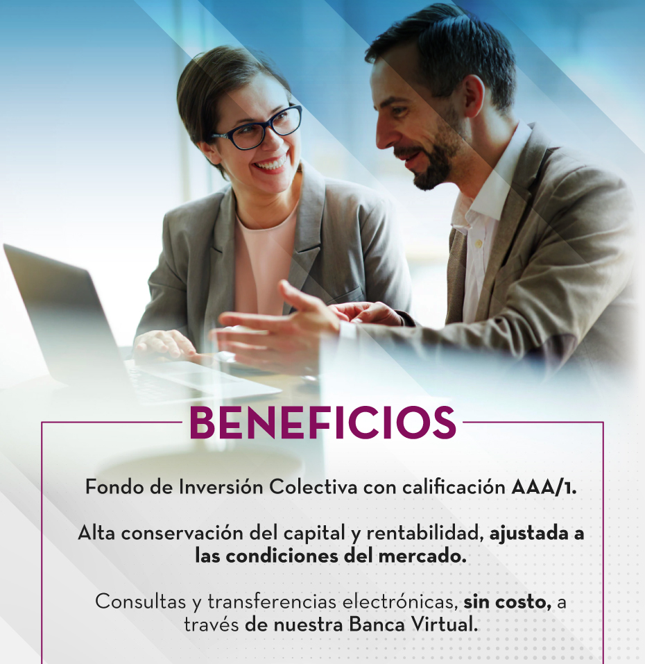 beneficios: Fondo de Inversión Colectiva con calificación AAA/1. - Alta conservación del capital y rentabilidad, ajustada a las condiciones del mercado. - Consultas y transferencias electrónicas, sin costo, a través de nuestra Banca Virtual.