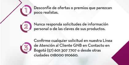 1. Desconfíe de ofertas o premios que parezcan poco realistas. 2. Nunca responda solicitudes de información personal o de las claves de sus productos. 3. Confirme cualquier solicitud en nuestra Línea de Atención al Cliente GNB en Contacto en Bogotá (57) 601 307 7707 o desde otras ciudades 018000 910660.