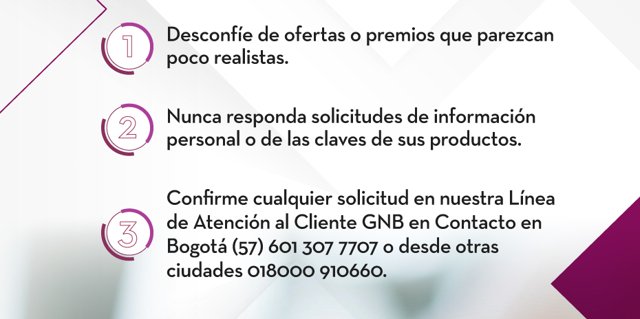 1. Desconfíe de ofertas o premios que parezcan poco realistas. 2. Nunca responda solicitudes de información personal o de las claves de sus productos. 3. Confirme cualquier solicitud en nuestra Línea de Atención al Cliente GNB en Contacto en Bogotá (57) 601 307 7707 o desde otras ciudades 018000 910660.