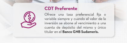 CDT Preferente: Ofrece una tasa preferencial fija o variable siempre y cuando el valor de la inversión se abone al vencimiento a una cuenta de depósito del mismo y único titular en el Banco GNB Sudameris.