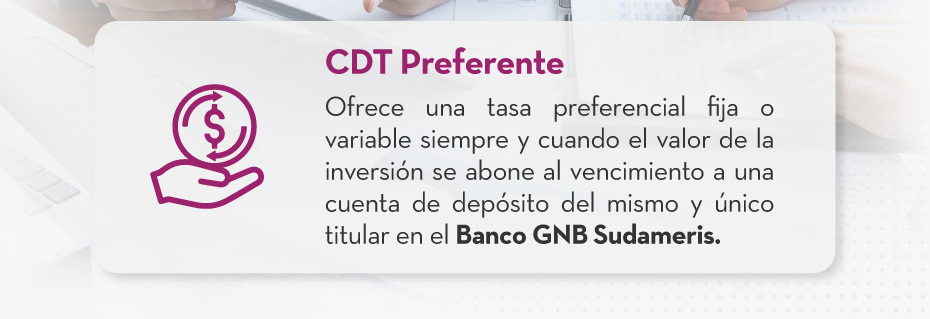 CDT Preferente: Ofrece una tasa preferencial fija o variable siempre y cuando el valor de la inversión se abone al vencimiento a una cuenta de depósito del mismo y único titular en el Banco GNB Sudameris.