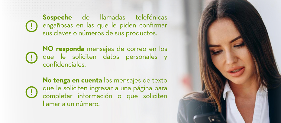 Sospeche de llamadas telefónicas engañosas en las que le piden confirmar sus claves o números de sus productos. | NO responda mensajes de correo en los que le soliciten datos personales y confidenciales. | No tenga en cuenta los mensajes de texto que le soliciten ingresar a una página para completar información o que soliciten llamar a un número.