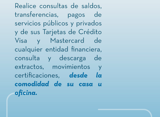 Realice consultas de saldos, transferencias, pagos de servicios públicos y privados y de sus Tarjetas de Crédito Visa y Mastercard de cualquier entidad financiera, consulta y descarga de extractos, movimientos y certificaciones, desde la comodidad de su casa u oficina.