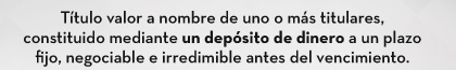 Título valor a nombre de uno o más titulares, constituido mediante un depósito de dinero a un plazo fijo, negociable e irredimible antes del vencimiento.