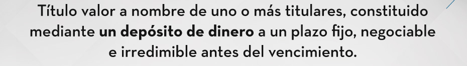 Título valor a nombre de uno o más titulares, constituido mediante un depósito de dinero a un plazo fijo, negociable e irredimible antes del vencimiento.
