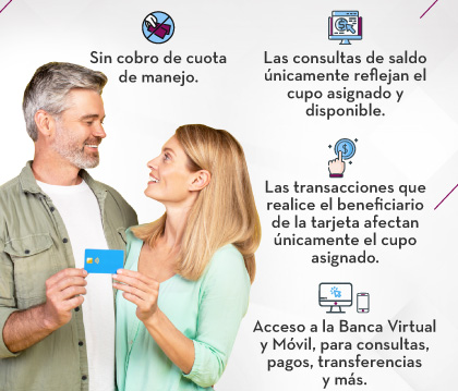 1. Sin cobro de cuota de manejo. 2. Las consultas de saldo únicamente reflejan el cupo asignado y disponible. 3. Las transacciones que realice el beneficiario de la tarjeta afectan únicamente el cupo asignado. 4. Acceso a la Banca Virtual y Móvil, para consultas, pagos,transferencias y más.