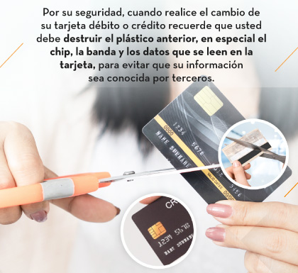 Por su seguridad, cuando realice el cambio de su tarjeta débito o crédito recuerde que usted debe destruir el plástico anterior, en especial el chip, la banda y los datos que se leen en la tarjeta, para evitar que su información sea conocida por terceros.