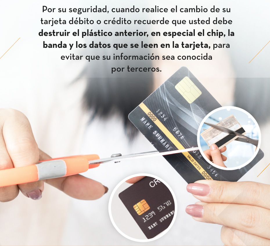 Por su seguridad, cuando realice el cambio de su tarjeta débito o crédito recuerde que usted debe destruir el plástico anterior, en especial el chip, la banda y los datos que se leen en la tarjeta, para evitar que su información sea conocida por terceros.