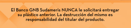 El Banco GNB Sudameris NUNCA le solicitará entregar su plástico anterior. La destrucción del mismo es responsabilidad del titular del producto.