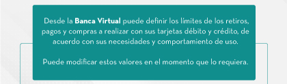 Desde la Banca Virtual puede definir los límites de los retiros, pagos y compras a realizar con sus tarjetas débito y crédito, de acuerdo con sus necesidades y comportamiento de uso. Puede modificar estos valores en el momento que lo requiera.